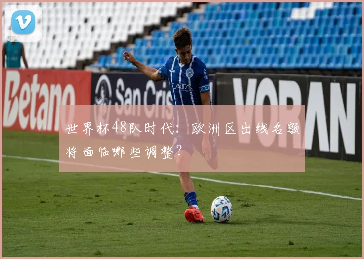 世界杯48队时代:欧洲区出线名额将面临哪些调整?