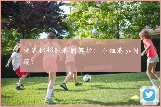 世界杯48队赛制解析：小组赛如何踢？
