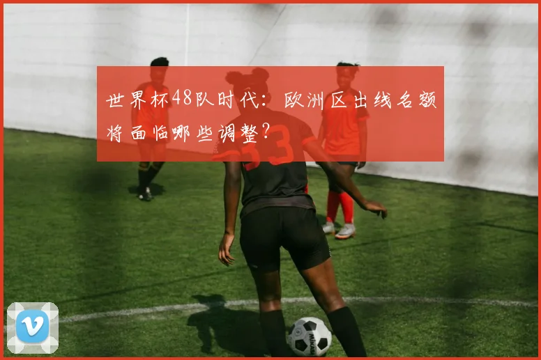 世界杯48队时代:欧洲区出线名额将面临哪些调整?