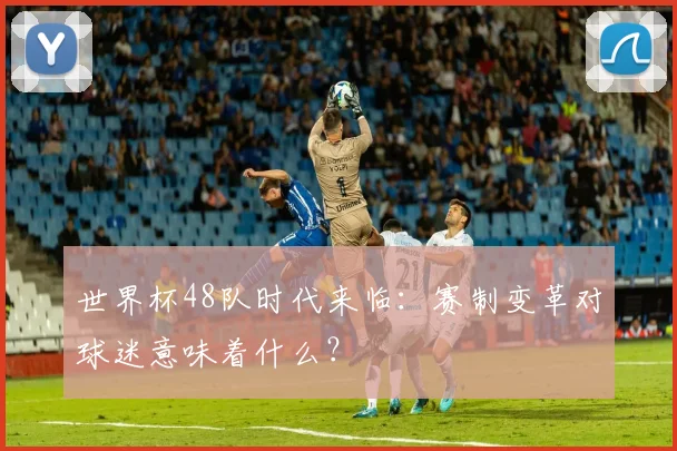 世界杯48队时代来临:赛制变革对球迷意味着什么?