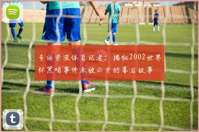 专访资深体育记者：揭秘2002世界杯黑哨事件未被公开的幕后故事