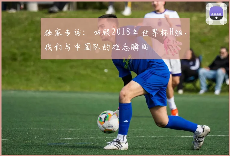 独家专访：回顾2018年世界杯H组，我们与中国队的难忘瞬间